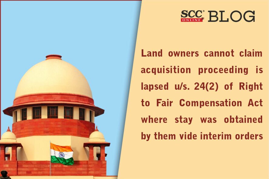 Land owners cannot claim acquisition proceeding is lapsed u s. 24 2 of Right to Fair Compensation Act where stay was obtained by them vide interim orders Supreme Court SCC Times
